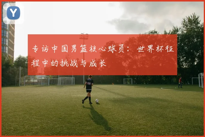 专访中国男篮核心球员：世界杯征程中的挑战与成长