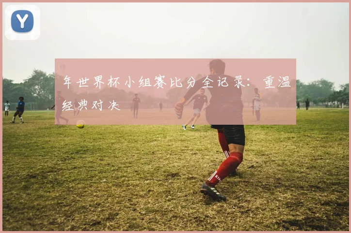 年世界杯小组赛比分全记录：重温经典对决