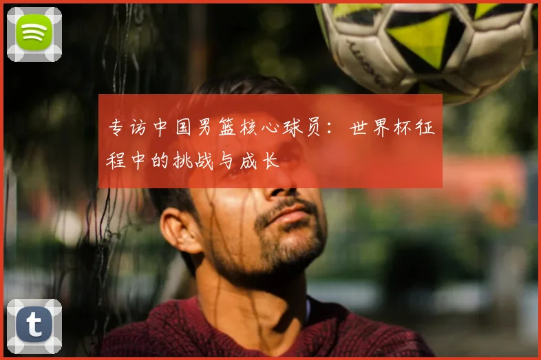 专访中国男篮核心球员：世界杯征程中的挑战与成长