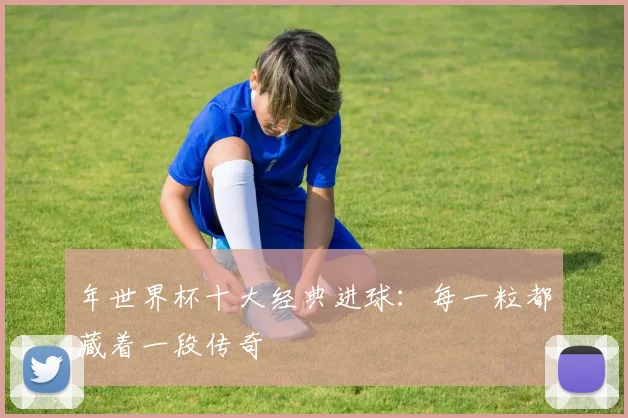 年世界杯十大经典进球：每一粒都藏着一段传奇