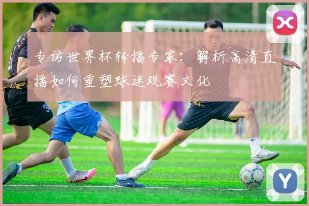 专访世界杯转播专家：解析高清直播如何重塑球迷观赛文化
