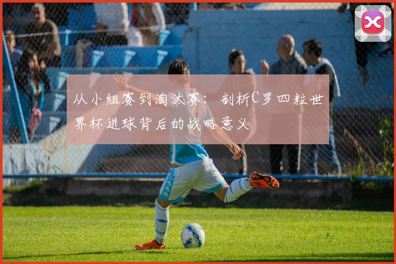 从小组赛到淘汰赛：剖析C罗四粒世界杯进球背后的战略意义