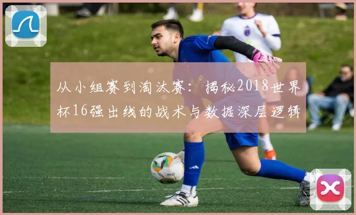 从小组赛到淘汰赛：揭秘2018世界杯16强出线的战术与数据深层逻辑