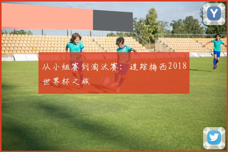 从小组赛到淘汰赛：追踪梅西2018世界杯之旅