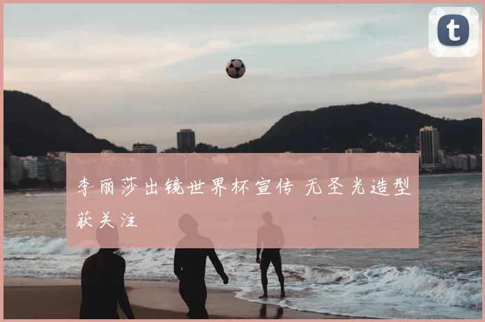 李丽莎出镜世界杯宣传 无圣光造型获关注