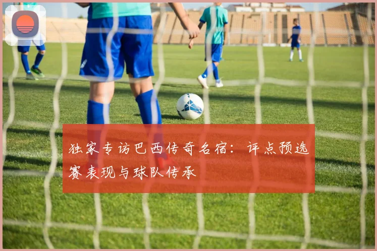 独家专访巴西传奇名宿：评点预选赛表现与球队传承
