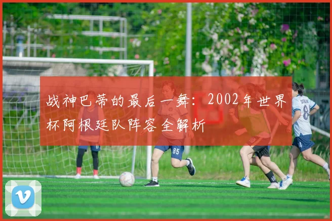 战神巴蒂的最后一舞：2002年世界杯阿根廷队阵容全解析