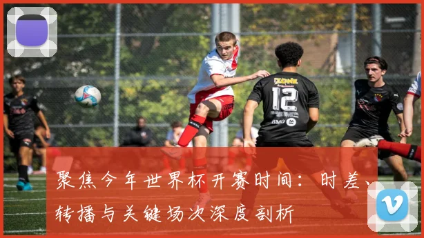 聚焦今年世界杯开赛时间：时差、转播与关键场次深度剖析