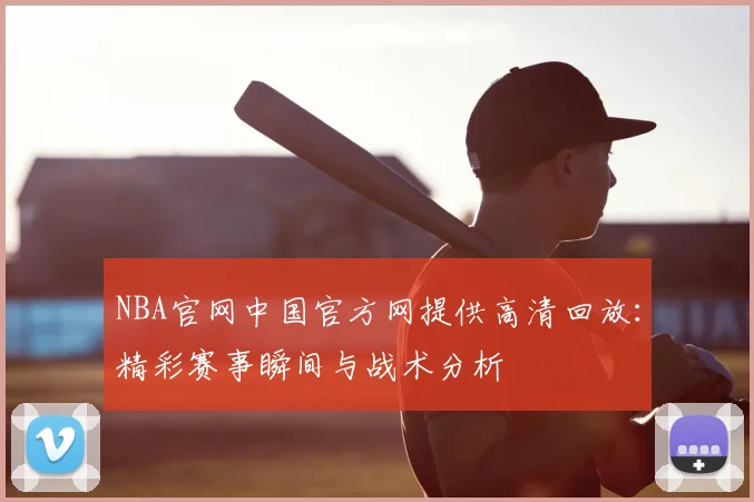 NBA官网中国官方网提供高清回放：精彩赛事瞬间与战术分析