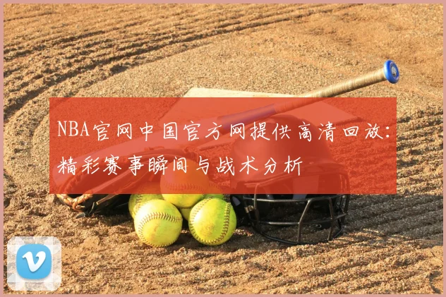 NBA官网中国官方网提供高清回放：精彩赛事瞬间与战术分析