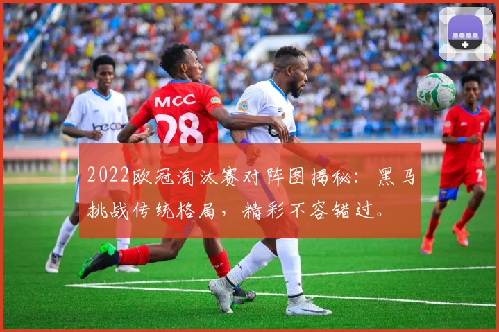 2022欧冠淘汰赛对阵图揭秘：黑马挑战传统格局，精彩不容错过。