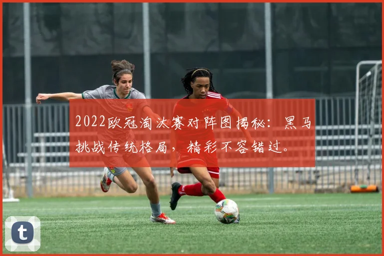 2022欧冠淘汰赛对阵图揭秘：黑马挑战传统格局，精彩不容错过。