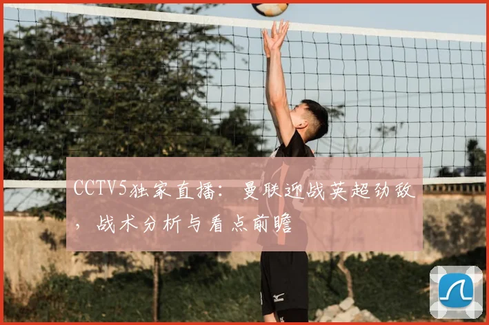 CCTV5独家直播：曼联迎战英超劲敌，战术分析与看点前瞻