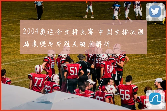 2004奥运会女排决赛 中国女排决胜局表现与夺冠关键点解析