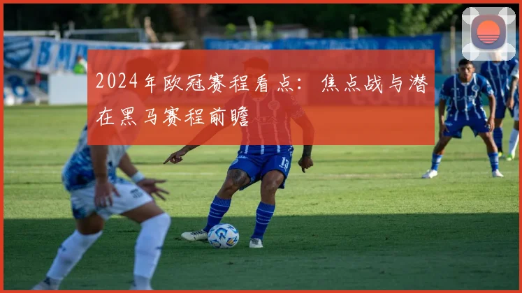 2024年欧冠赛程看点：焦点战与潜在黑马赛程前瞻