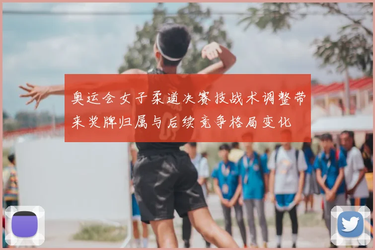 奥运会女子柔道决赛技战术调整带来奖牌归属与后续竞争格局变化