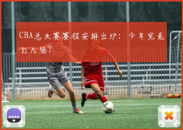 CBA总决赛赛程安排出炉：今年究竟打几场？