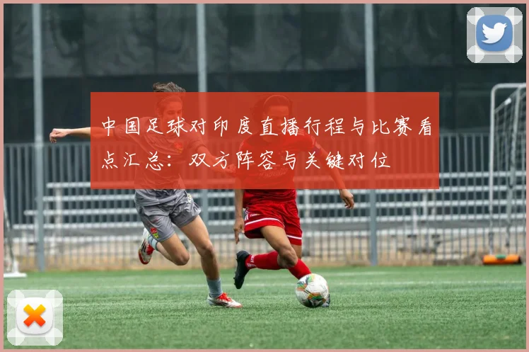 中国足球对印度直播行程与比赛看点汇总：双方阵容与关键对位
