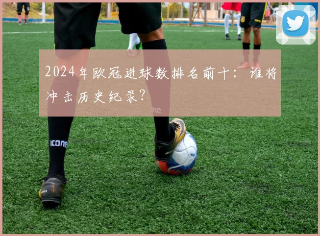 2024年欧冠进球数排名前十：谁将冲击历史纪录？