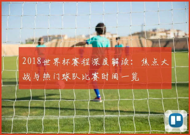 2018世界杯赛程深度解读：焦点大战与热门球队比赛时间一览
